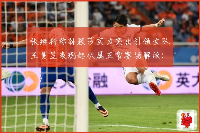 张继科称孙颖莎实力突出引领女队王曼昱表现起伏属正常赛场解读：最新赛事动态与深度分析