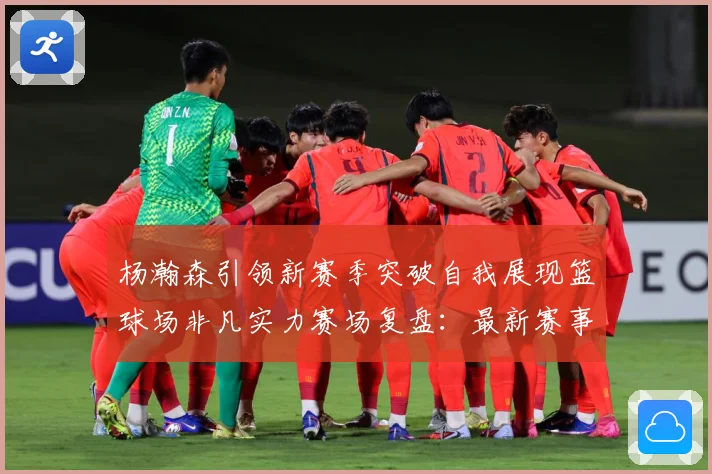 杨瀚森引领新赛季突破自我展现篮球场非凡实力赛场复盘：最新赛事动态与深度分析