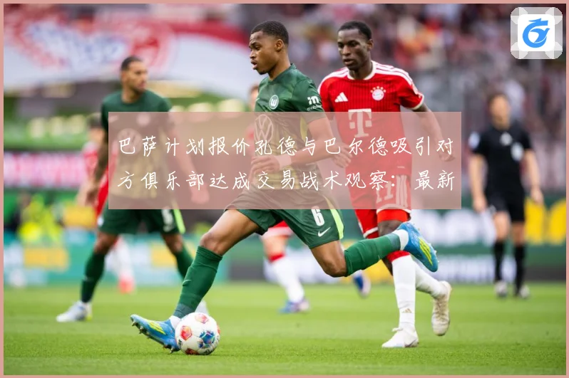 巴萨计划报价孔德与巴尔德吸引对方俱乐部达成交易战术观察：最新赛事动态与深度分析
