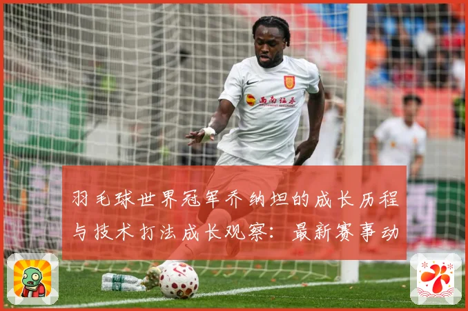 羽毛球世界冠军乔纳坦的成长历程与技术打法成长观察：最新赛事动态与深度分析