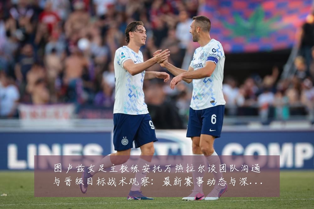 图卢兹女足主教练安托万热拉尔谈团队沟通与晋级目标战术观察:最新赛事动态与深度分析