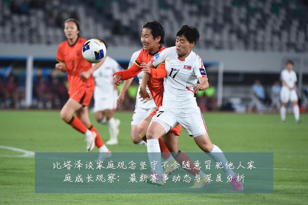 比塔泽谈家庭观念坚守不会随意冒犯他人家庭成长观察:最新赛事动态与深度分析